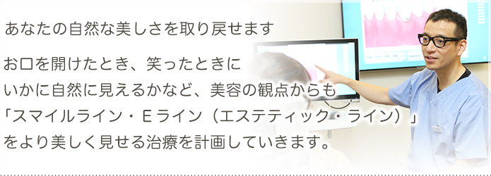 あなたの歯の自然な美しさを取り戻せます。お口を開けたとき、笑ったときに、いかに自然に見えるかなど、美容の観点からも「スマイルライン・Eライン（エステティック・ライン）」を、より美しく見せる治療を計画していきます。