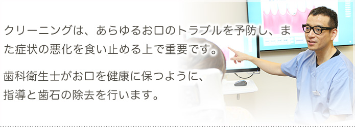 クリーニングは、あらゆるお口のトラブルを予防し、また症状の悪化を食い止める上で重要です。歯科衛生士がお口を健康に保つように、指導と歯石の除去を行ないます。