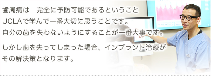 歯周病は　完全に予防可能であるということ
UCLAで学んで一番大切に思うことです。
自分の歯を失わないようにすることが一番大事です。
しかし歯を失ってしまった場合、インプラント治療が
その解決策となります。