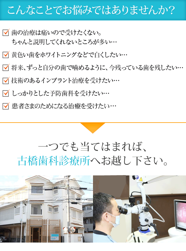 こんなことでお悩みではありませんか？　

歯の治療は痛いので受けたくない。ちゃんと説明してくれないところが多い・・・
黄色い歯をホワイトニングなどで白くしたい・・・
将来、ずっと自分の歯で噛めるように、今残っている歯を残したい・・・
技術のあるインプラント治療を受けたい・・・
しっかりとした予防歯科を受けたい・・・
患者さまのためになる治療を受けたい・・・
一つでも当てはまれば、古橋歯科へお越し下さい。